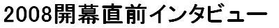 2008開幕直前インタビュー